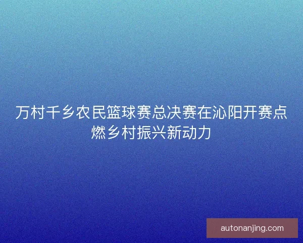 万村千乡农民篮球赛总决赛在沁阳开赛点燃乡村振兴新动力